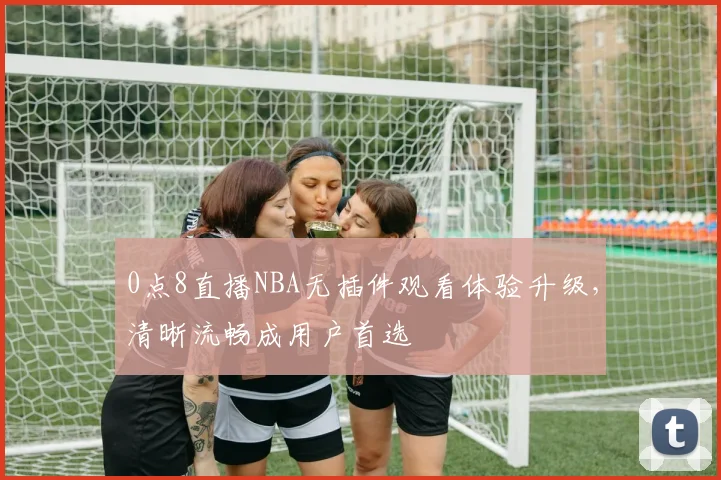 0点8直播NBA无插件观看体验升级，清晰流畅成用户首选