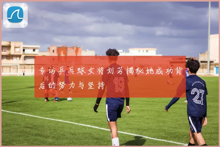 专访乒乓球女将刘芳揭秘她成功背后的努力与坚持