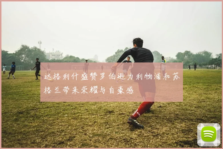 达格利什盛赞罗伯逊为利物浦和苏格兰带来荣耀与自豪感