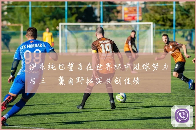 伊东纯也誓言在世界杯中进球努力与三笘薰南野拓实共创佳绩