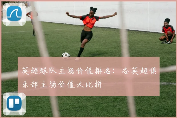英超球队主场价值排名：各英超俱乐部主场价值大比拼