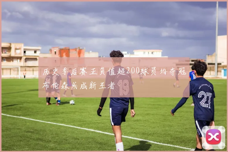 历史季后赛正负值超200球员均夺冠布伦森或成新王者