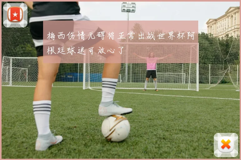 梅西伤情无碍将正常出战世界杯阿根廷球迷可放心了
