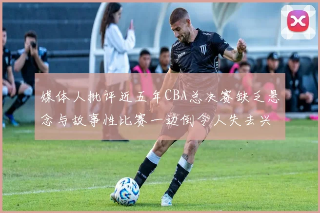 媒体人批评近五年CBA总决赛缺乏悬念与故事性比赛一边倒令人失去兴趣
